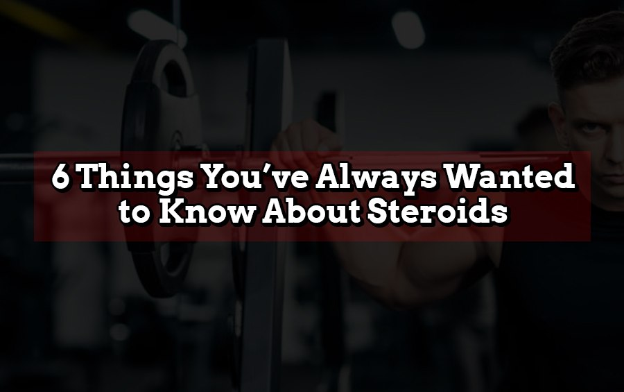 6 THINGS YOU HAVE ALWAYS WANTED TO KNOW ABOUT STEROIDS